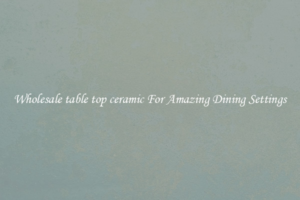 Wholesale table top ceramic For Amazing Dining Settings