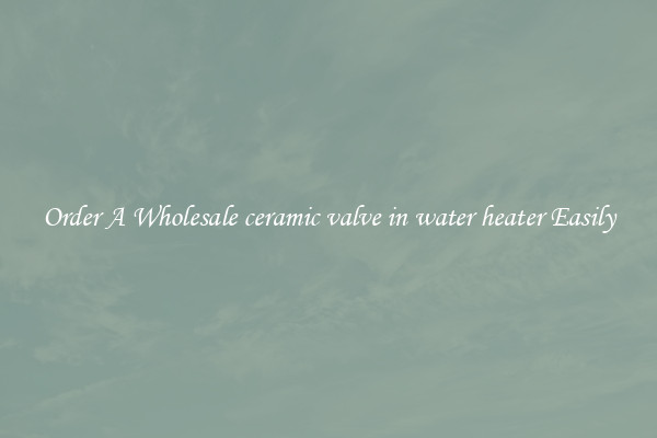 Order A Wholesale ceramic valve in water heater Easily