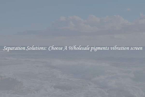 Separation Solutions: Choose A Wholesale pigments vibration screen